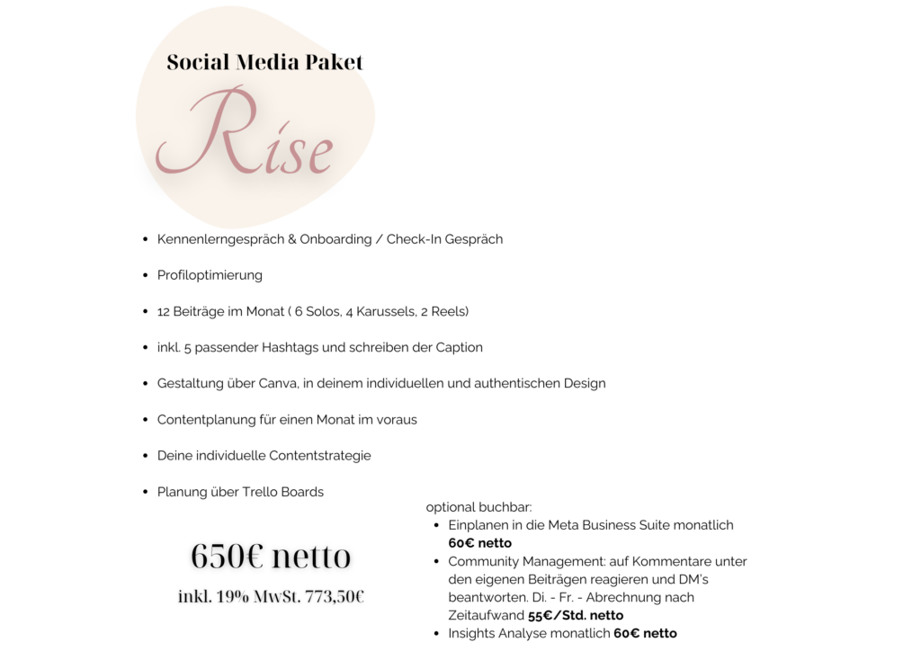 Kennenlerngespräch & Onboarding / Check-In Gespräch Profiloptimierung 12 Beiträge im Monat ( 6 Solos, 4 Karussels, 2 Reels) inkl. 5 passender Hashtags und schreiben der Caption Gestaltung über Canva, in deinem individuellen und authentischen Design Contentplanung für einen Monat im voraus Deine individuelle Contentstrategie Planung über Trello Boards optional buchbar: Einplanen in die Meta Business Suite monatlich 60€ netto Community Management: auf Kommentare unter den eigenen Beiträgen reagieren und DM’s beantworten. Di. - Fr. - Abrechnung nach Zeitaufwand 55€/Std. netto Insights Analyse monatlich 60€ netto 650€ netto inkl. 19% MwSt. 773,50€