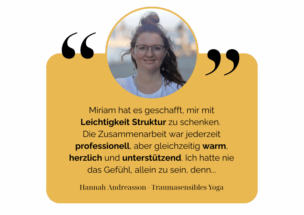 Miriam hat es geschafft, mir mit Leichtigkeit Struktur zu schenken. Die Zusammenarbeit war jederzeit professionell, aber gleichzeitig warm, herzlich und unterstützend. Ich hatte nie das Gefühl, allein zu sein, denn... Hannah Andreasson - Traumasensibles Yoga