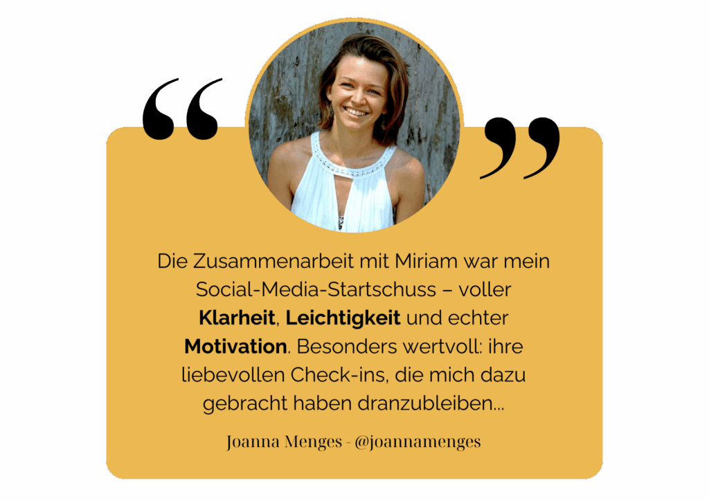 Die Zusammenarbeit mit Miriam war mein Social-Media-Startschuss – voller Klarheit, Leichtigkeit und echter Motivation. Besonders wertvoll: ihre liebevollen Check-ins, die mich dazu gebracht haben dranzubleiben... - Joanna Menges - @Joannamenges