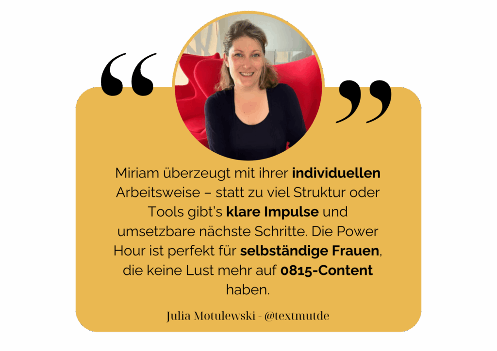 Miriam überzeugt mit ihrer individuellen Arbeitsweise – statt zu viel Struktur oder Tools gibt’s klare Impulse und umsetzbare nächste Schritte. Die Power Hour ist perfekt für selbständige Frauen, die keine Lust mehr auf 0815-Content haben. Julia Motulewski - @textmutde