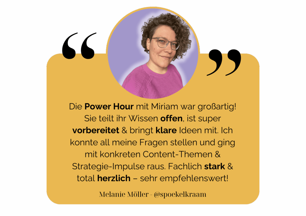 Die Power Hour mit Miriam war großartig! Sie teilt ihr Wissen offen, ist super vorbereitet & bringt klare Ideen mit. Ich konnte all meine Fragen stellen und ging mit konkreten Content-Themen & Strategie-Impulse raus. Fachlich stark & total herzlich – sehr empfehlenswert! - Melanie Möller @spoekelkraam