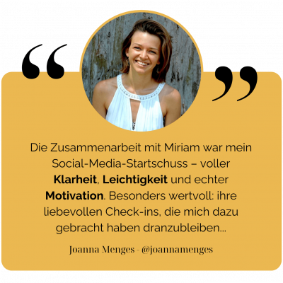 Die Zusammenarbeit mit Miriam war mein Social-Media-Startschuss – voller Klarheit, Leichtigkeit und echter Motivation. Besonders wertvoll: ihre liebevollen Check-ins, die mich dazu gebracht haben dranzubleiben... - Joanna Menges - @Joannamenges