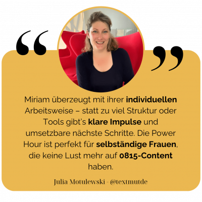 Miriam überzeugt mit ihrer individuellen Arbeitsweise – statt zu viel Struktur oder Tools gibt’s klare Impulse und umsetzbare nächste Schritte. Die Power Hour ist perfekt für selbständige Frauen, die keine Lust mehr auf 0815-Content haben. Julia Motulewski - @textmutde