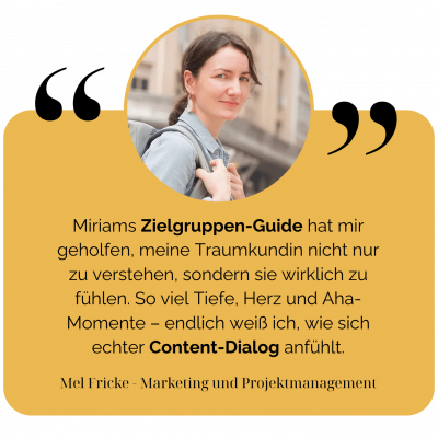 Miriams Zielgruppen-Guide hat mir geholfen, meine Traumkundin nicht nur zu verstehen, sondern sie wirklich zu fühlen. So viel Tiefe, Herz und Aha-Momente – endlich weiß ich, wie sich echter Content-Dialog anfühlt. - Mel Fricke - Marketing & Projektmanagement