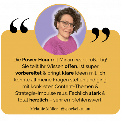 Die Power Hour mit Miriam war großartig! Sie teilt ihr Wissen offen, ist super vorbereitet & bringt klare Ideen mit. Ich konnte all meine Fragen stellen und ging mit konkreten Content-Themen & Strategie-Impulse raus. Fachlich stark & total herzlich – sehr empfehlenswert! - Melanie Möller @spoekelkraam